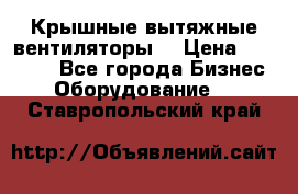 Крышные вытяжные вентиляторы  › Цена ­ 12 000 - Все города Бизнес » Оборудование   . Ставропольский край